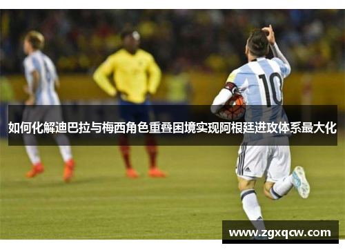 如何化解迪巴拉与梅西角色重叠困境实现阿根廷进攻体系最大化 如何化解迪巴拉与梅西角色重叠困境实现阿根廷进攻体系最大化