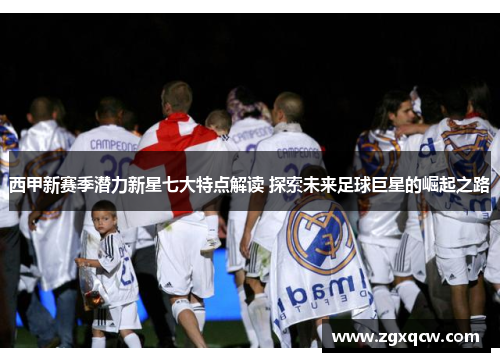 西甲新赛季潜力新星七大特点解读 探索未来足球巨星的崛起之路 西甲新赛季潜力新星七大特点解读 探索未来足球巨星的崛起之路